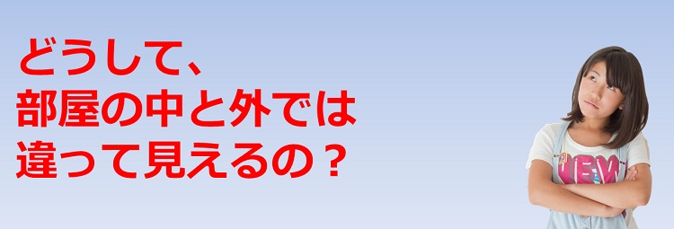 どうして、部屋の中と外では違って見えるの？