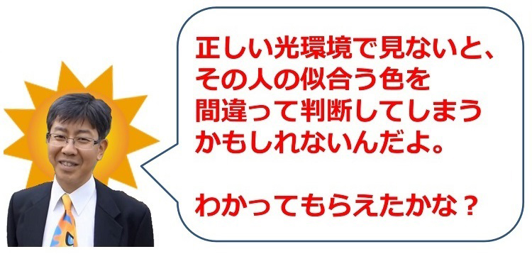 正しい光環境で見ないと、その人の似合う色を間違って判断してしまうかもしれないんだよ。
わかってもらえたかな?